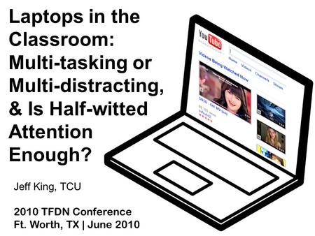 Laptops in the Classroom: Multi-tasking or Multi-distracting, & Is Half-witted Attention Enough? Jeff King, TCU 2010 TFDN Conference Ft. Worth, TX | June.