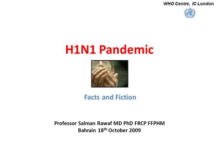 H1N1 Pandemic Facts and Fiction Professor Salman Rawaf MD PhD FRCP FFPHM Bahrain 18 th October 2009 WHO Centre, IC London.