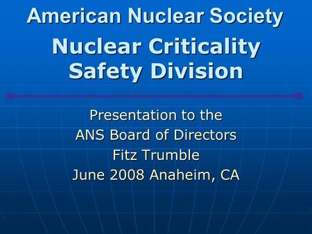 American Nuclear Society Nuclear Criticality Safety Division Presentation to the ANS Board of Directors Fitz Trumble June 2008 Anaheim, CA.