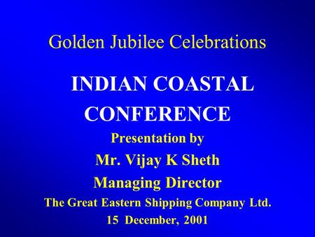 Golden Jubilee Celebrations INDIAN COASTAL CONFERENCE Presentation by Mr. Vijay K Sheth Managing Director The Great Eastern Shipping Company Ltd. 15 December,
