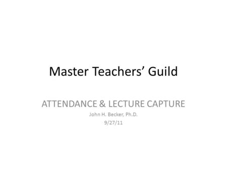 Master Teachers’ Guild ATTENDANCE & LECTURE CAPTURE John H. Becker, Ph.D. 9/27/11.