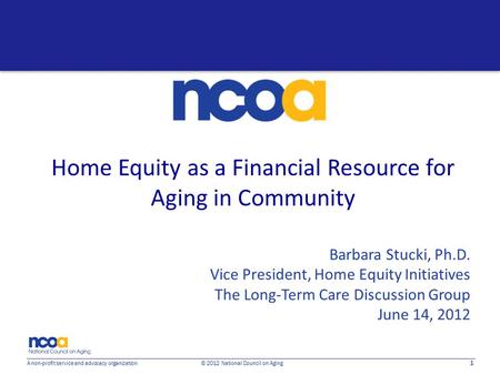 1 A non-profit service and advocacy organization © 2012 National Council on Aging Home Equity as a Financial Resource for Aging in Community Barbara Stucki,