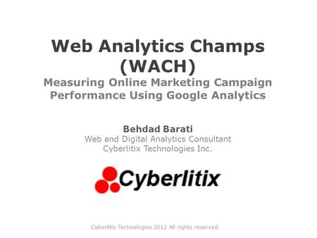 Web Analytics Champs (WACH) Measuring Online Marketing Campaign Performance Using Google Analytics Behdad Barati Web and Digital Analytics Consultant Cyberlitix.