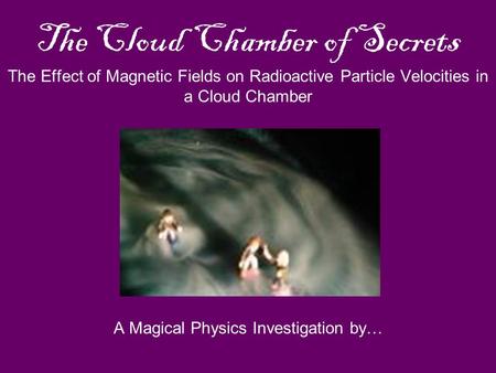 The Cloud Chamber of Secrets The Effect of Magnetic Fields on Radioactive Particle Velocities in a Cloud Chamber A Magical Physics Investigation by…