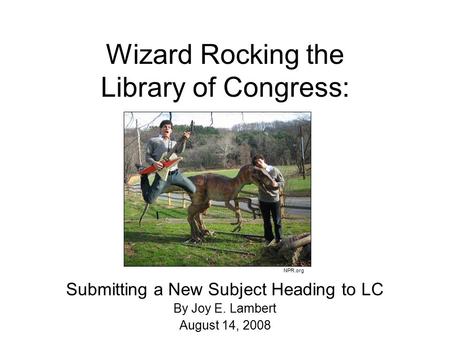 Wizard Rocking the Library of Congress: Submitting a New Subject Heading to LC By Joy E. Lambert August 14, 2008 NPR.org.