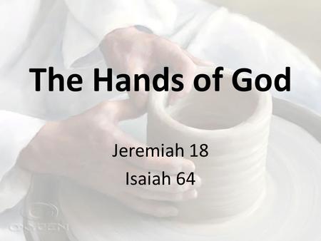 The Hands of God Jeremiah 18 Isaiah 64. The Potter’s House Jeremiah 18:1-6 – Ruined vessel created into something good – “Cannot I do with you as this.