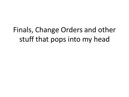Finals, Change Orders and other stuff that pops into my head.