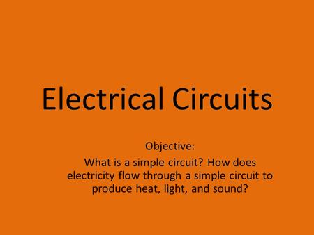 Electrical Circuits Objective: What is a simple circuit? How does electricity flow through a simple circuit to produce heat, light, and sound?