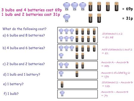 3 bulbs and 4 batteries cost 69p 1 bulb and 2 batteries cost 31p = 69p = 31p What do the following cost? a) 6 bulbs and 8 batteries? b) 4 bulbs and 6 batteries?