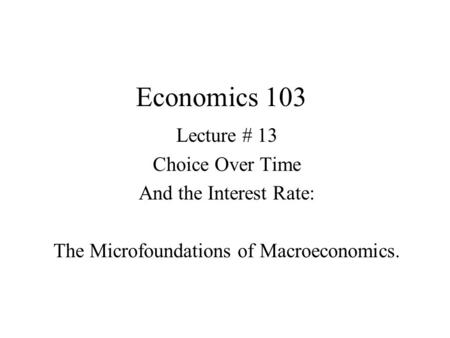 Economics 103 Lecture # 13 Choice Over Time And the Interest Rate: The Microfoundations of Macroeconomics.