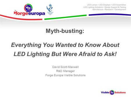 Myth-busting: Everything You Wanted to Know About LED Lighting But Were Afraid to Ask! David Scott-Maxwell R&D Manager Forge Europa Visible Solutions.