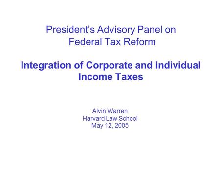 President’s Advisory Panel on Federal Tax Reform Integration of Corporate and Individual Income Taxes Alvin Warren Harvard Law School May 12, 2005.
