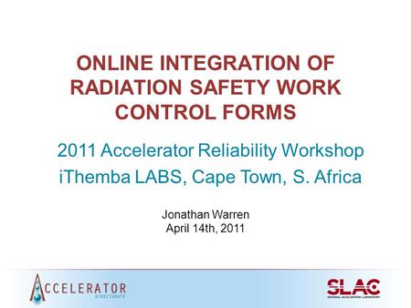 ONLINE INTEGRATION OF RADIATION SAFETY WORK CONTROL FORMS 2011 Accelerator Reliability Workshop iThemba LABS, Cape Town, S. Africa Jonathan Warren April.