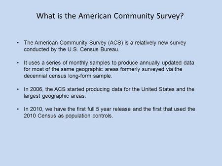 The American Community Survey (ACS) is a relatively new survey conducted by the U.S. Census Bureau. It uses a series of monthly samples to produce annually.