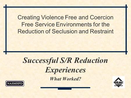 Successful S/R Reduction Experiences What Worked? Creating Violence Free and Coercion Free Service Environments for the Reduction of Seclusion and Restraint.