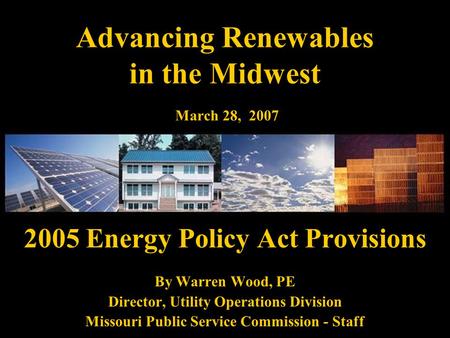 Advancing Renewables in the Midwest March 28, 2007 2005 Energy Policy Act Provisions By Warren Wood, PE Director, Utility Operations Division Missouri.