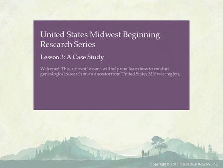 United States Midwest Beginning Research Series Lesson 3: A Case Study Welcome! This series of lessons will help you learn how to conduct genealogical.