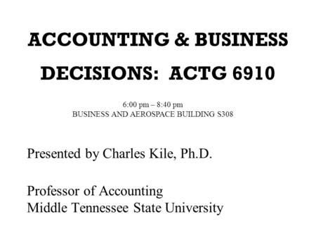 ACCOUNTING & BUSINESS DECISIONS: ACTG 6910 Presented by Charles Kile, Ph.D. Professor of Accounting Middle Tennessee State University 6:00 pm – 8:40 pm.