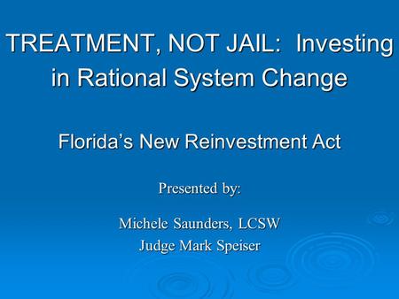 TREATMENT, NOT JAIL: Investing in Rational System Change Florida’s New Reinvestment Act Presented by: Michele Saunders, LCSW Judge Mark Speiser.