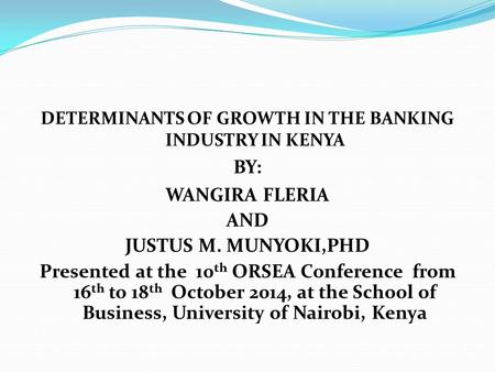 DETERMINANTS OF GROWTH IN THE BANKING INDUSTRY IN KENYA BY: WANGIRA FLERIA AND JUSTUS M. MUNYOKI,PHD Presented at the 10 th ORSEA Conference from 16 th.