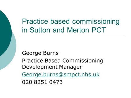 Practice based commissioning in Sutton and Merton PCT George Burns Practice Based Commissioning Development Manager 020 8251.