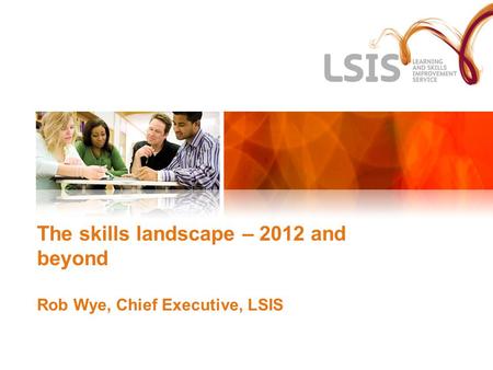 The skills landscape – 2012 and beyond Rob Wye, Chief Executive, LSIS.