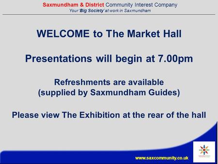 Saxmundham & District Community Interest Company Your ‘Big Society’ at work in Saxmundham www.saxcommunity.co.uk WELCOME to The Market Hall Presentations.