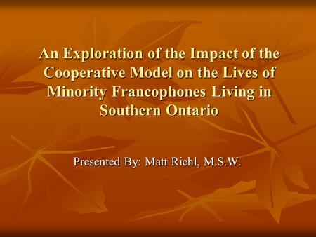 An Exploration of the Impact of the Cooperative Model on the Lives of Minority Francophones Living in Southern Ontario Presented By: Matt Riehl, M.S.W.