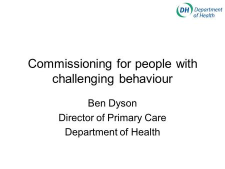 Commissioning for people with challenging behaviour Ben Dyson Director of Primary Care Department of Health.