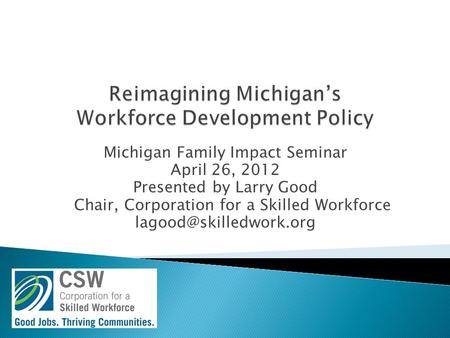 Michigan Family Impact Seminar April 26, 2012 Presented by Larry Good Chair, Corporation for a Skilled Workforce