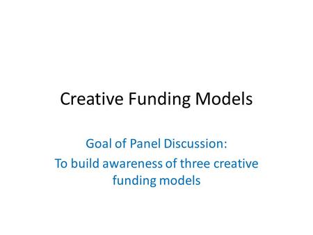 Creative Funding Models Goal of Panel Discussion: To build awareness of three creative funding models.