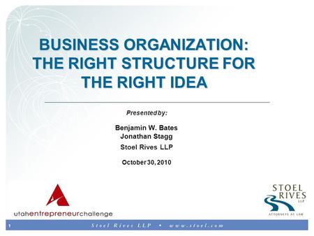 1 BUSINESS ORGANIZATION: THE RIGHT STRUCTURE FOR THE RIGHT IDEA Presented by: Benjamin W. Bates Jonathan Stagg Stoel Rives LLP October 30, 2010.