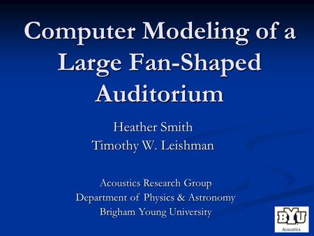 Computer Modeling of a Large Fan-Shaped Auditorium Heather Smith Timothy W. Leishman Acoustics Research Group Department of Physics & Astronomy Brigham.