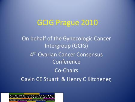 GCIG Prague 2010 On behalf of the Gynecologic Cancer Intergroup (GCIG) 4 th Ovarian Cancer Consensus Conference Co-Chairs Gavin CE Stuart & Henry C Kitchener,