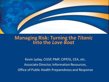 Managing Risk: Turning the Titanic Into the Love Boat Kevin Lyday, CISSP, PMP, CIPP/G, CEA, etc. Associate Director, Information Resources, Office of Public.