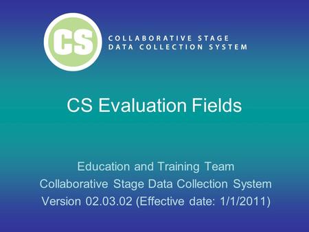 CS Evaluation Fields Education and Training Team Collaborative Stage Data Collection System Version 02.03.02 (Effective date: 1/1/2011)