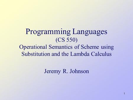 1 Programming Languages (CS 550) Operational Semantics of Scheme using Substitution and the Lambda Calculus Jeremy R. Johnson TexPoint fonts used in EMF.