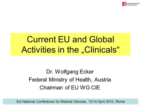 Current EU and Global Activities in the „Clinicals“ Dr. Wolfgang Ecker Federal Ministry of Health, Austria Chairman of EU WG CIE 3rd National Conference.