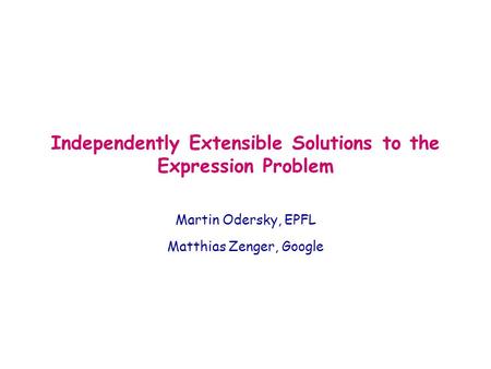 Independently Extensible Solutions to the Expression Problem Martin Odersky, EPFL Matthias Zenger, Google.