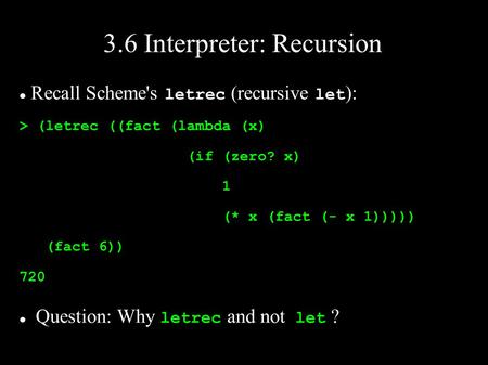 3.6 Interpreter: Recursion Recall Scheme's letrec (recursive let ): > (letrec ((fact (lambda (x) (if (zero? x) 1 (* x (fact (- x 1))))) (fact 6)) 720 Question: