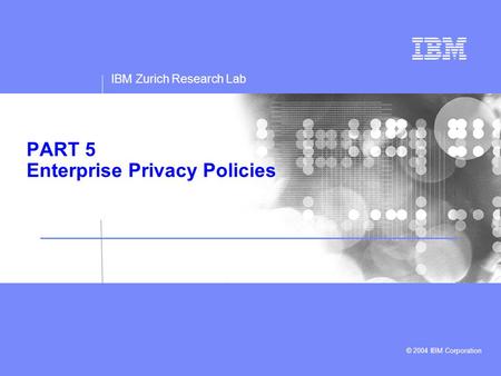 IBM Zurich Research Lab © 2004 IBM Corporation PART 5 Enterprise Privacy Policies.