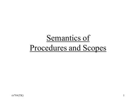 Cs784(TK)1 Semantics of Procedures and Scopes. Kinds of Scope Static or Lexical scope –determined by structure of program –Scheme, C++, Java, and many.