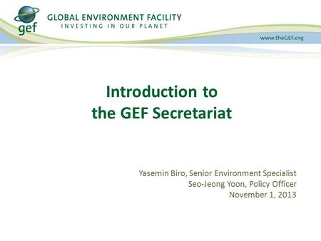 Yasemin Biro, Senior Environment Specialist Seo-Jeong Yoon, Policy Officer November 1, 2013 Introduction to the GEF Secretariat.