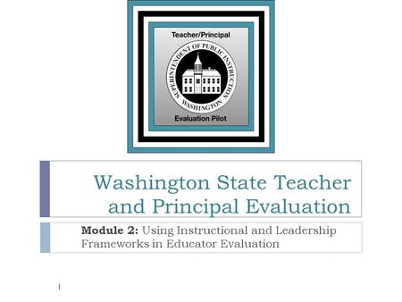 Washington State Teacher and Principal Evaluation Module 2: Using Instructional and Leadership Frameworks in Educator Evaluation 1.