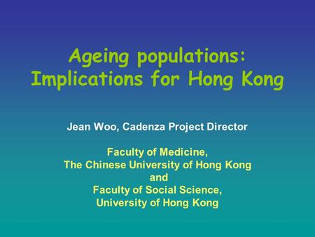 Ageing populations: Implications for Hong Kong Jean Woo, Cadenza Project Director Faculty of Medicine, The Chinese University of Hong Kong and Faculty.