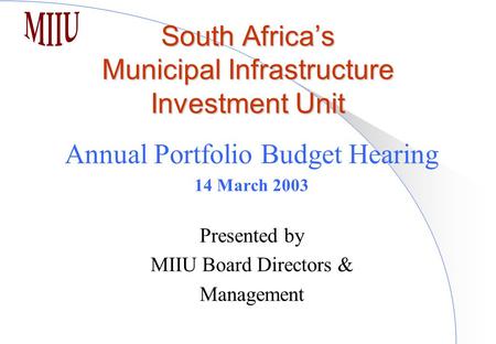 South Africa’s Municipal Infrastructure Investment Unit Annual Portfolio Budget Hearing 14 March 2003 Presented by MIIU Board Directors & Management.
