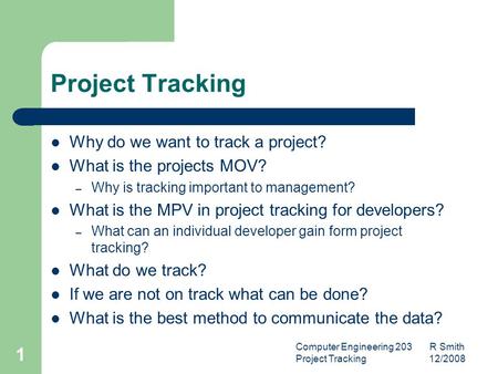 Computer Engineering 203 R Smith Project Tracking 12/2008 1 Project Tracking Why do we want to track a project? What is the projects MOV? – Why is tracking.