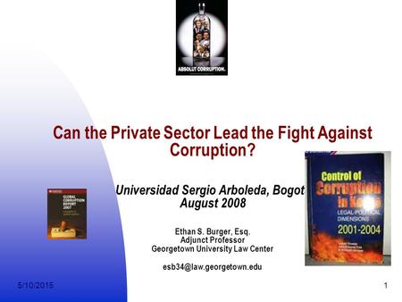 5/10/20151 Can the Private Sector Lead the Fight Against Corruption? Universidad Sergio Arboleda, Bogota August 2008 Ethan S. Burger, Esq. Adjunct Professor.
