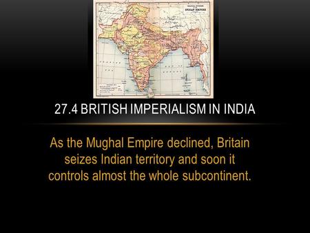 As the Mughal Empire declined, Britain seizes Indian territory and soon it controls almost the whole subcontinent. 27.4 BRITISH IMPERIALISM IN INDIA.