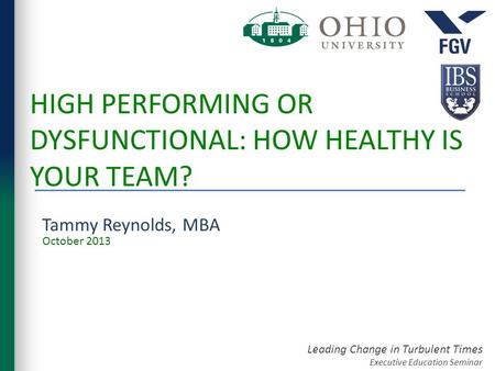 Leading Change in Turbulent Times Executive Education Seminar HIGH PERFORMING OR DYSFUNCTIONAL: HOW HEALTHY IS YOUR TEAM? Tammy Reynolds, MBA October 2013.